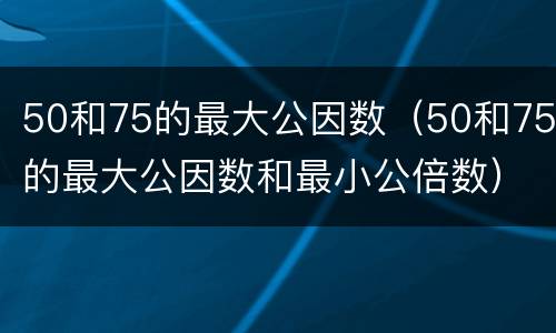 50和75的最大公因数（50和75的最大公因数和最小公倍数）