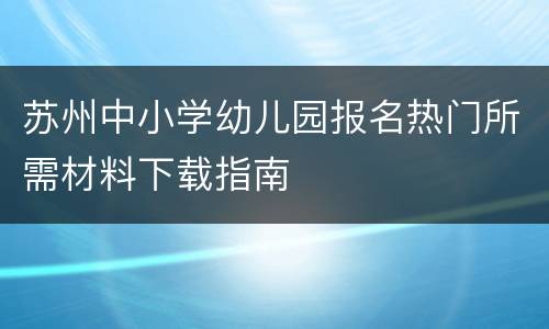 苏州中小学幼儿园报名热门所需材料下载指南