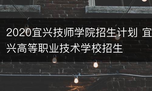 2020宜兴技师学院招生计划 宜兴高等职业技术学校招生