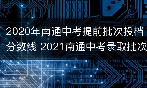 2020年南通中考提前批次投档分数线 2021南通中考录取批次