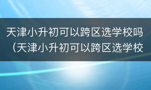 天津小升初可以跨区选学校吗（天津小升初可以跨区选学校吗高中）