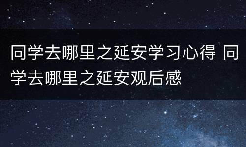 同学去哪里之延安学习心得 同学去哪里之延安观后感