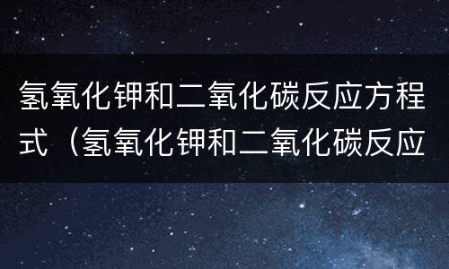 氢氧化钾和二氧化碳反应方程式（氢氧化钾和二氧化碳反应方程式现象）
