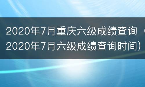 2020年7月重庆六级成绩查询（2020年7月六级成绩查询时间）