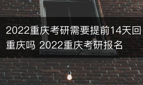 2022重庆考研需要提前14天回重庆吗 2022重庆考研报名