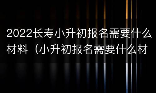 2022长寿小升初报名需要什么材料（小升初报名需要什么材料2021）