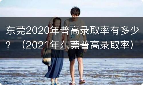 东莞2020年普高录取率有多少？（2021年东莞普高录取率）