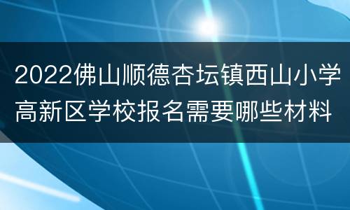 2022佛山顺德杏坛镇西山小学高新区学校报名需要哪些材料？