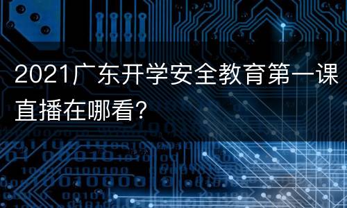 2021广东开学安全教育第一课直播在哪看？
