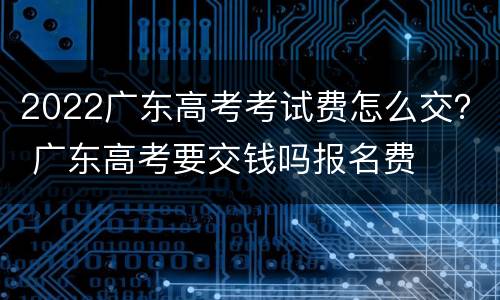 2022广东高考考试费怎么交？ 广东高考要交钱吗报名费