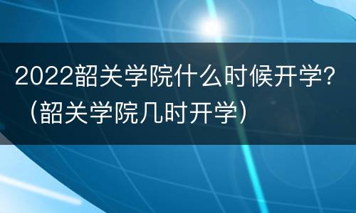 2022韶关学院什么时候开学？（韶关学院几时开学）