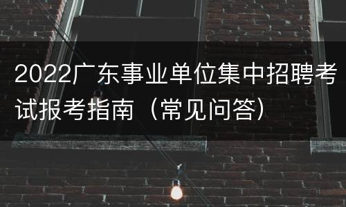 2022广东事业单位集中招聘考试报考指南（常见问答）