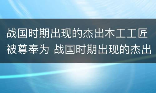 战国时期出现的杰出木工工匠被尊奉为 战国时期出现的杰出木匠是谁