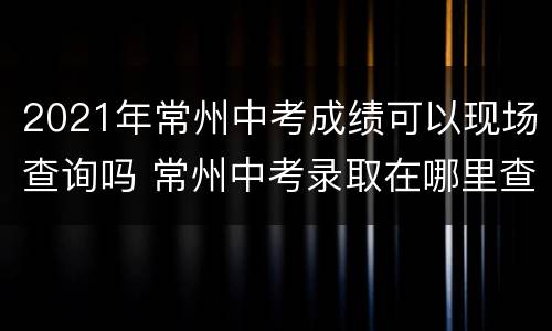 2021年常州中考成绩可以现场查询吗 常州中考录取在哪里查