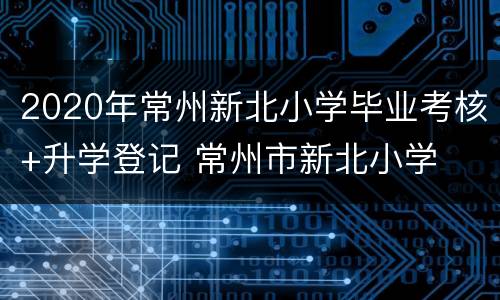 2020年常州新北小学毕业考核+升学登记 常州市新北小学