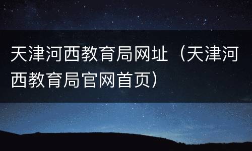 天津河西教育局网址（天津河西教育局官网首页）