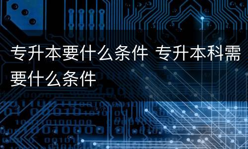 专升本要什么条件 专升本科需要什么条件