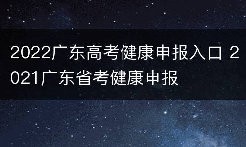 2022广东高考健康申报入口 2021广东省考健康申报
