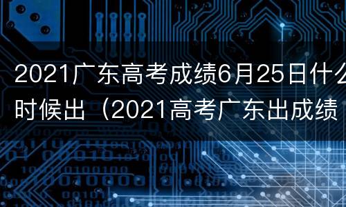 2021广东高考成绩6月25日什么时候出（2021高考广东出成绩时间）