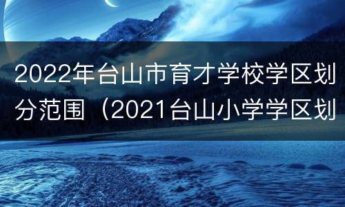 2022年台山市育才学校学区划分范围（2021台山小学学区划分）