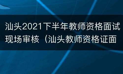 汕头2021下半年教师资格面试现场审核（汕头教师资格证面试报名时间）
