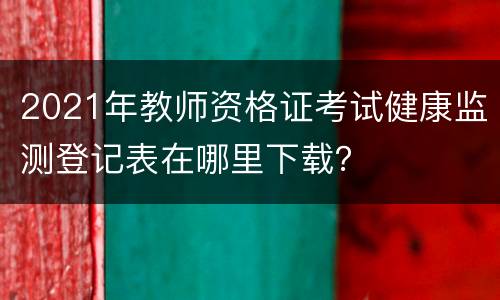 2021年教师资格证考试健康监测登记表在哪里下载？