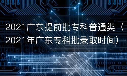 2021广东提前批专科普通类（2021年广东专科批录取时间）