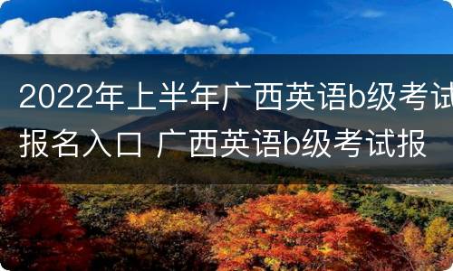 2022年上半年广西英语b级考试报名入口 广西英语b级考试报名时间2021
