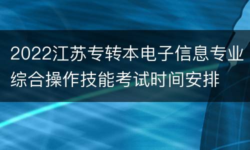 2022江苏专转本电子信息专业综合操作技能考试时间安排