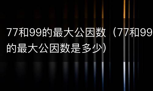 77和99的最大公因数（77和99的最大公因数是多少）