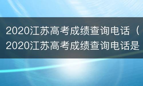 2020江苏高考成绩查询电话（2020江苏高考成绩查询电话是多少）