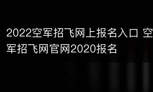 2022空军招飞网上报名入口 空军招飞网官网2020报名