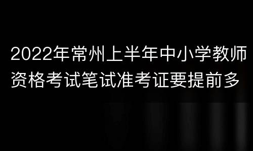 2022年常州上半年中小学教师资格考试笔试准考证要提前多久打印