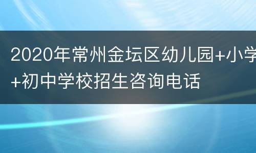 2020年常州金坛区幼儿园+小学+初中学校招生咨询电话