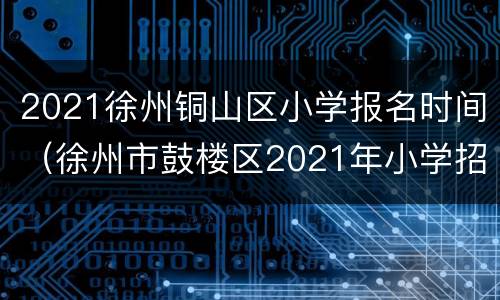 2021徐州铜山区小学报名时间（徐州市鼓楼区2021年小学招生）