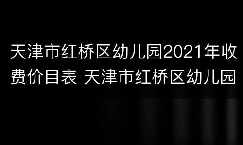 天津市红桥区幼儿园2021年收费价目表 天津市红桥区幼儿园2021年收费价目表查询
