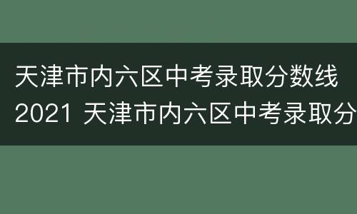 天津市内六区中考录取分数线2021 天津市内六区中考录取分数线
