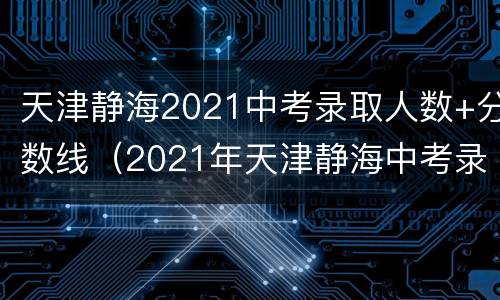 天津静海2021中考录取人数+分数线（2021年天津静海中考录取分数线）