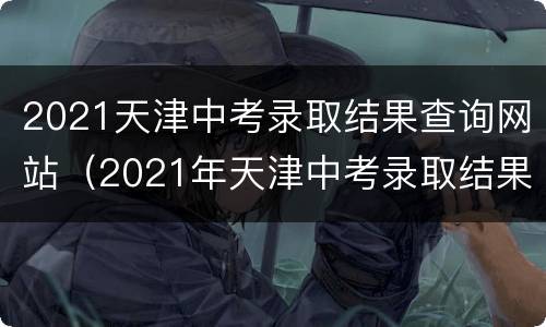 2021天津中考录取结果查询网站（2021年天津中考录取结果查询）