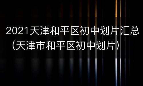 2021天津和平区初中划片汇总（天津市和平区初中划片）