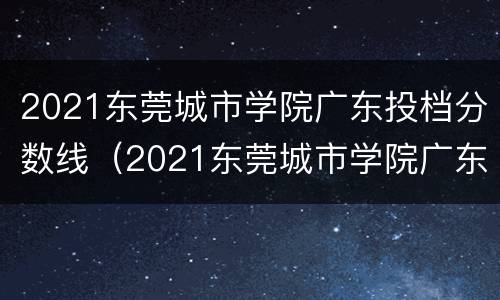 2021东莞城市学院广东投档分数线（2021东莞城市学院广东投档分数线多少分）
