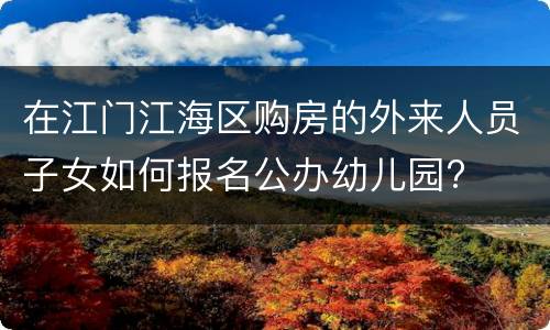 在江门江海区购房的外来人员子女如何报名公办幼儿园?