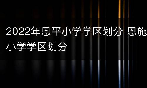 2022年恩平小学学区划分 恩施小学学区划分