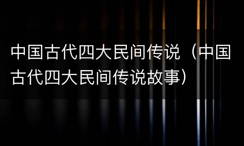 中国古代四大民间传说（中国古代四大民间传说故事）