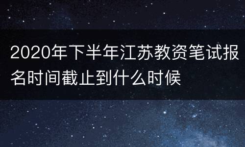 2020年下半年江苏教资笔试报名时间截止到什么时候