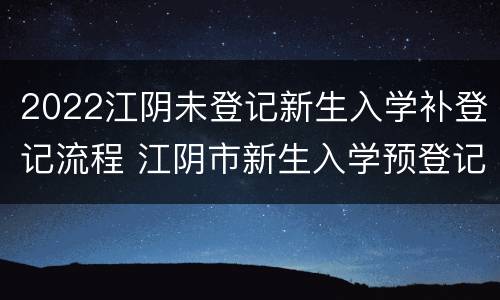 2022江阴未登记新生入学补登记流程 江阴市新生入学预登记什么时候结束
