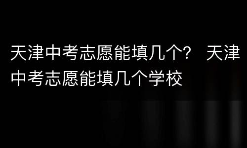 天津中考志愿能填几个？ 天津中考志愿能填几个学校