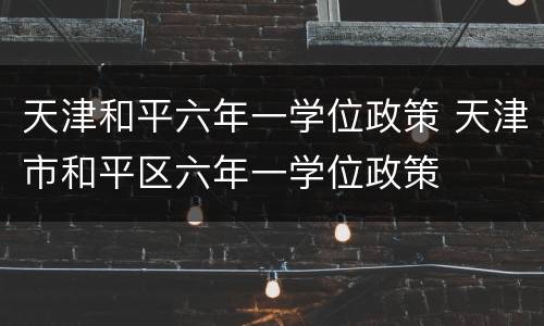 天津和平六年一学位政策 天津市和平区六年一学位政策
