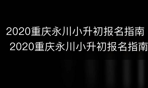 2020重庆永川小升初报名指南 2020重庆永川小升初报名指南电子版