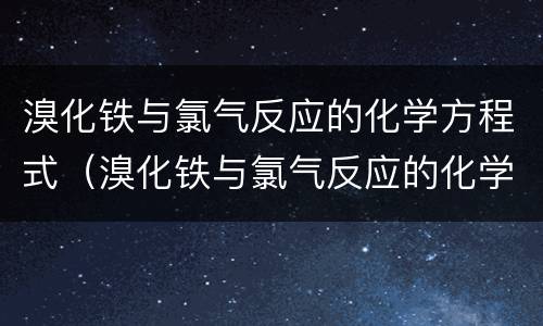 溴化铁与氯气反应的化学方程式（溴化铁与氯气反应的化学方程式及现象）